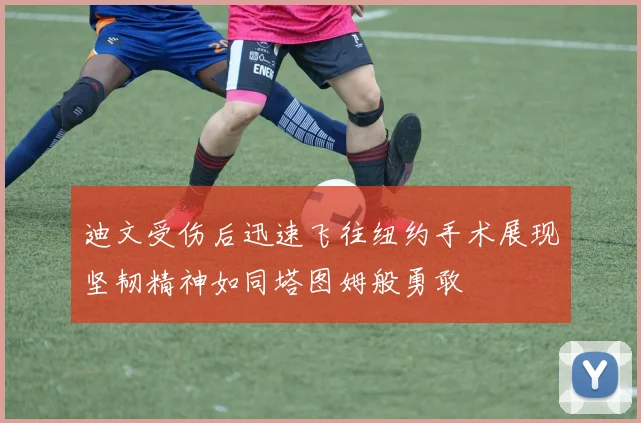 迪文受伤后迅速飞往纽约手术展现坚韧精神如同塔图姆般勇敢