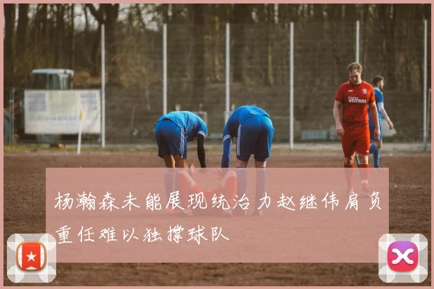 杨瀚森未能展现统治力赵继伟肩负重任难以独撑球队