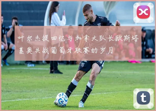 叶尔杰提回忆与加拿大队长欧斯塔基奥共战葡萄牙联赛的岁月