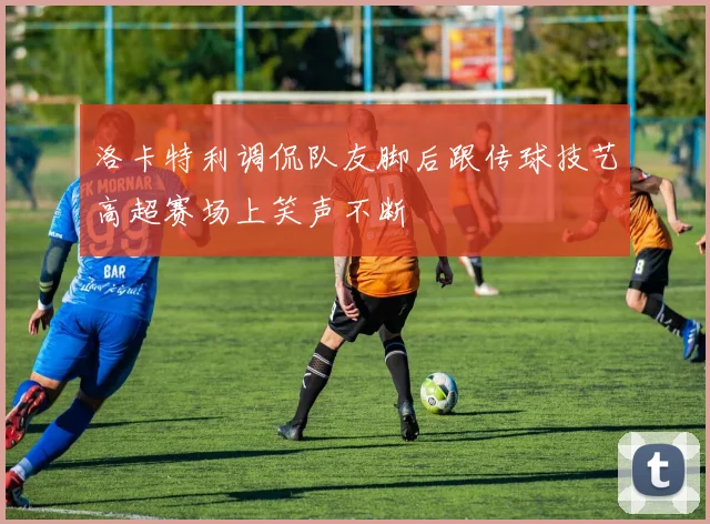 洛卡特利调侃队友脚后跟传球技艺高超赛场上笑声不断