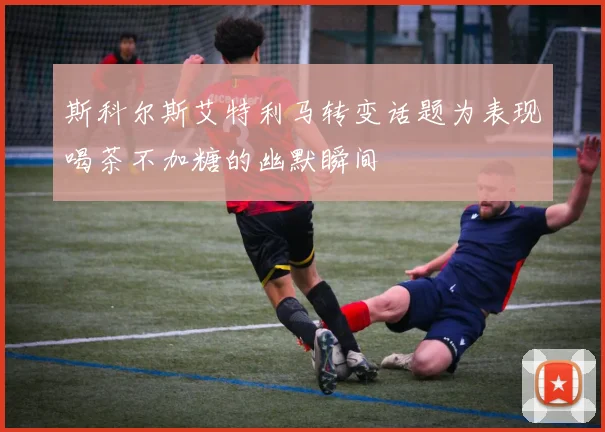 斯科尔斯艾特利马转变话题为表现喝茶不加糖的幽默瞬间