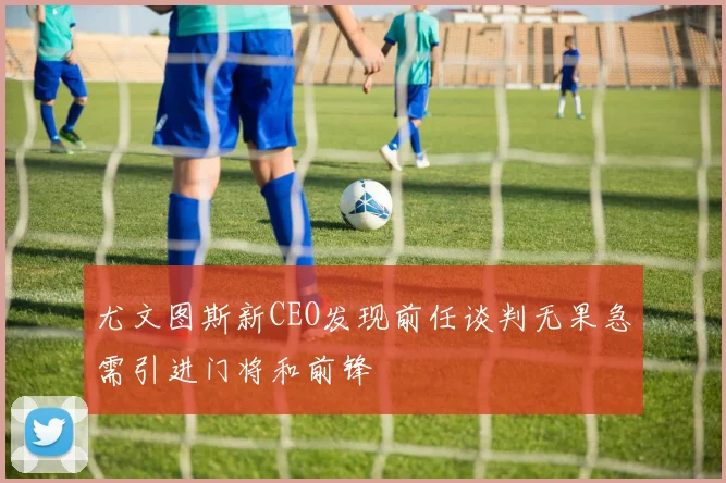 尤文图斯新CEO发现前任谈判无果急需引进门将和前锋