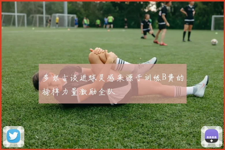 多尔古谈进球灵感来源于训练B费的榜样力量激励全队