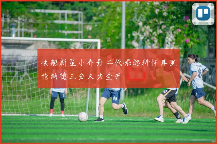 快船新星小乔丹二代崛起科怀库里伦纳德三分火力全开