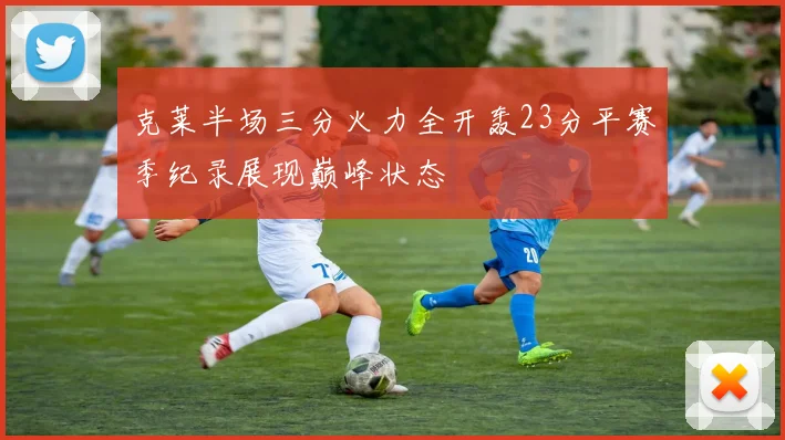 克莱半场三分火力全开轰23分平赛季纪录展现巅峰状态