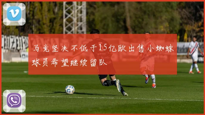 马竞坚决不低于15亿欧出售小蜘蛛球员希望继续留队