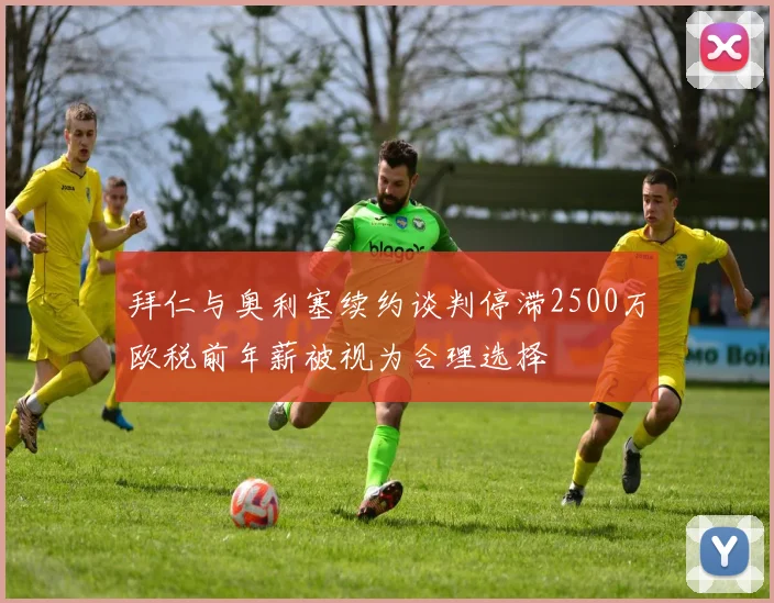 拜仁与奥利塞续约谈判停滞2500万欧税前年薪被视为合理选择