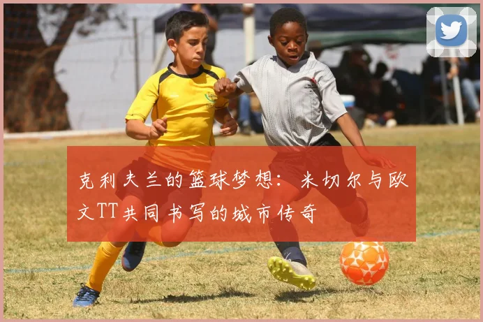 克利夫兰的篮球梦想：米切尔与欧文TT共同书写的城市传奇