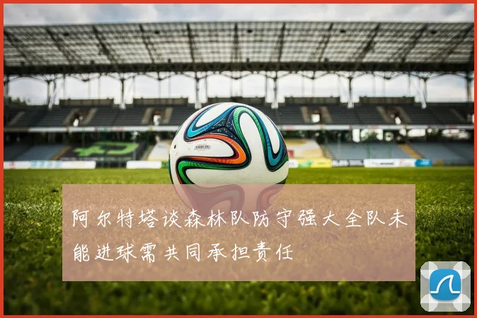 阿尔特塔谈森林队防守强大全队未能进球需共同承担责任