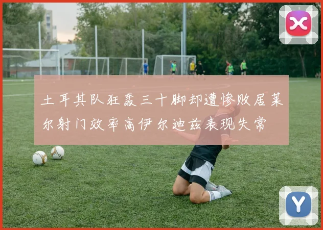 土耳其队狂轰三十脚却遭惨败居莱尔射门效率高伊尔迪兹表现失常