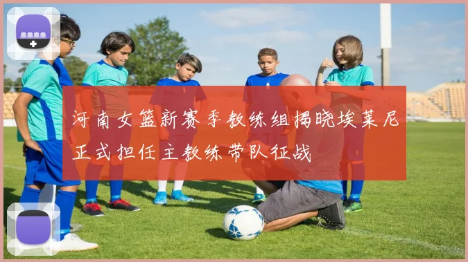 河南女篮新赛季教练组揭晓埃莱尼正式担任主教练带队征战