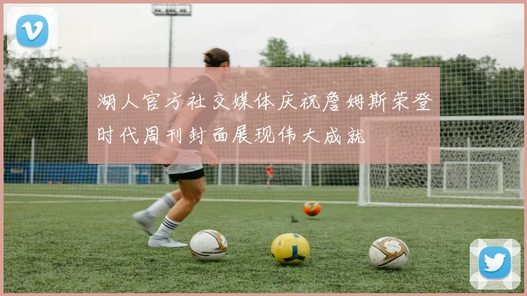 湖人官方社交媒体庆祝詹姆斯荣登时代周刊封面展现伟大成就