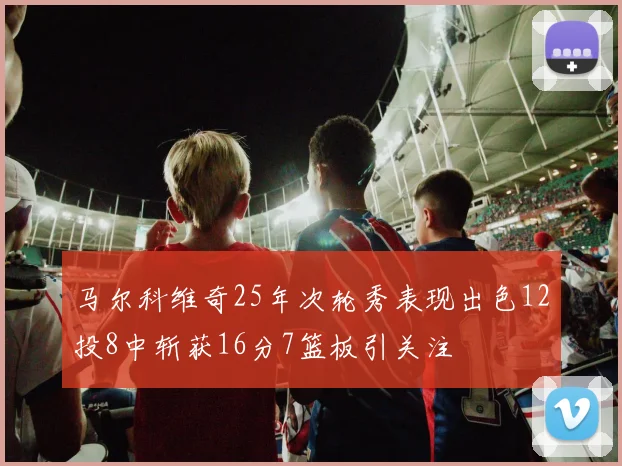 马尔科维奇25年次轮秀表现出色12投8中斩获16分7篮板引关注