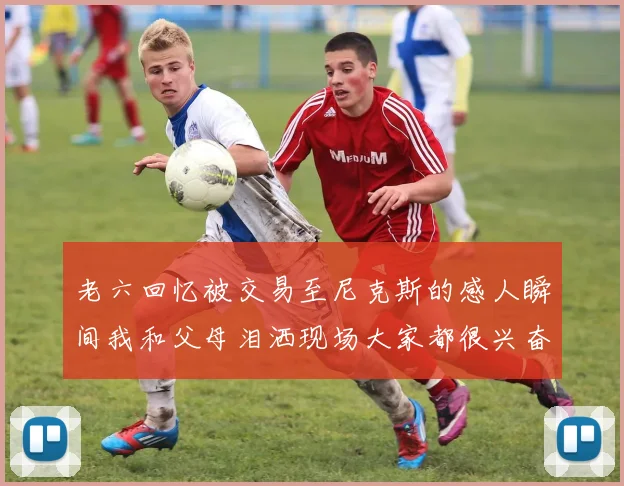 老六回忆被交易至尼克斯的感人瞬间我和父母泪洒现场大家都很兴奋