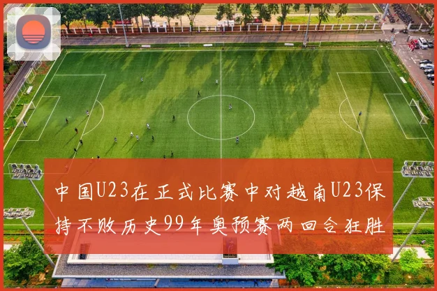 中国U23在正式比赛中对越南U23保持不败历史99年奥预赛两回合狂胜7-0