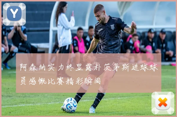 阿森纳实力终显露朴茨茅斯进球球员感慨比赛精彩瞬间