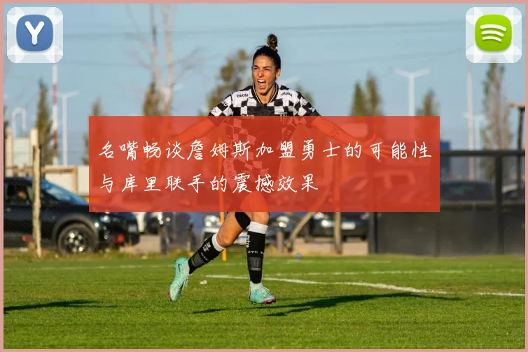名嘴畅谈詹姆斯加盟勇士的可能性与库里联手的震撼效果