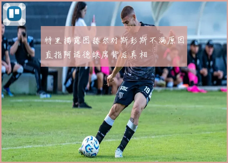 特里揭露图赫尔对斯彭斯不满原因直指阿诺德缺席背后真相