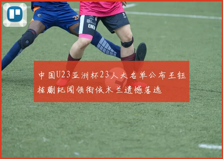 中国U23亚洲杯23人大名单公布王钰栋蒯纪闻领衔依木兰遗憾落选
